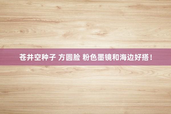 苍井空种子 方圆脸 粉色墨镜和海边好搭！