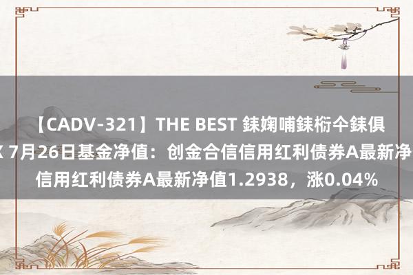 【CADV-321】THE BEST 銇婅哺銇椼仐銇俱仚銆?50浜?鏅傞枔DX 7月26日基金净值：创金合信信用红利债券A最新净值1.2938，涨0.04%