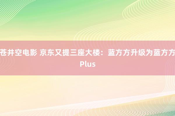 苍井空电影 京东又提三座大楼：蓝方方升级为蓝方方Plus
