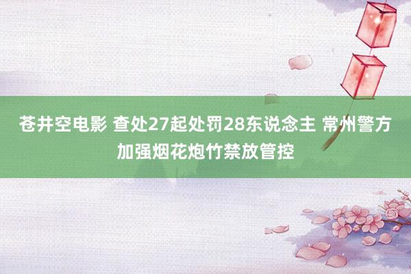 苍井空电影 查处27起处罚28东说念主 常州警方加强烟花炮竹禁放管控