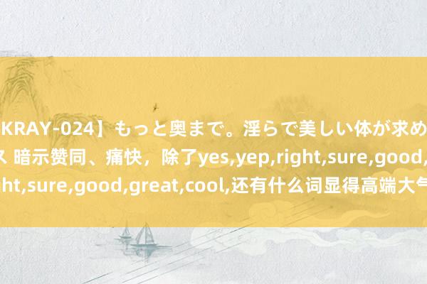 【KRAY-024】もっと奥まで。淫らで美しい体が求める熱い快感セックス 暗示赞同、痛快，除了yes，yep，right，sure，good，great，cool，还有什么词显得高端大气？