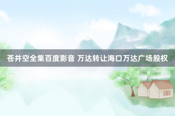 苍井空全集百度影音 万达转让海口万达广场股权