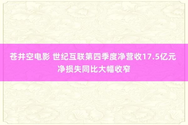 苍井空电影 世纪互联第四季度净营收17.5亿元 净损失同比大幅收窄