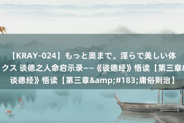 【KRAY-024】もっと奥まで。淫らで美しい体が求める熱い快感セックス 谈德之人命启示录——《谈德经》悟读【第三章&#183;庸俗则治】