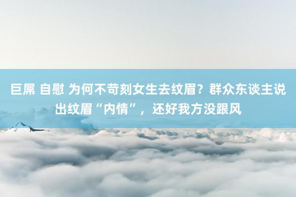 巨屌 自慰 为何不苛刻女生去纹眉？群众东谈主说出纹眉“内情”，还好我方没跟风