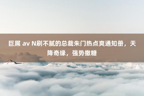 巨屌 av N刷不腻的总裁朱门热点爽通知册，天降奇缘，强势撒糖