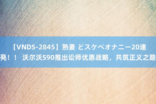 【VNDS-2845】熟妻 どスケベオナニー20連発！！ 沃尔沃S90推出讼师优惠战略，共筑正义之路