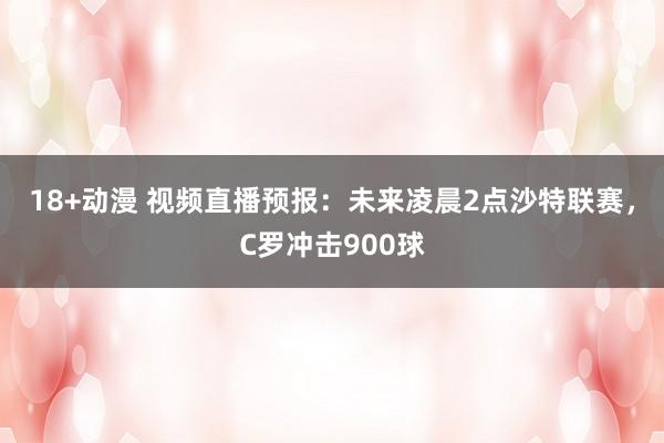 18+动漫 视频直播预报：未来凌晨2点沙特联赛，C罗冲击900球
