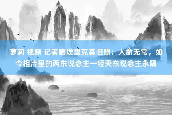 萝莉 视频 记者晒埃里克森旧照：人命无常，如今相片里的两东说念主一经天东说念主永隔