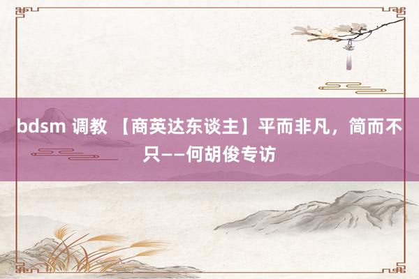 bdsm 调教 【商英达东谈主】平而非凡，简而不只——何胡俊专访
