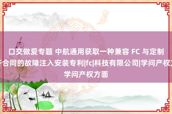 口交做爱专题 中航通用获取一种兼容 FC 与定制光纤合同的故障注入安装专利|fc|科技有限公司|学问产权方面
