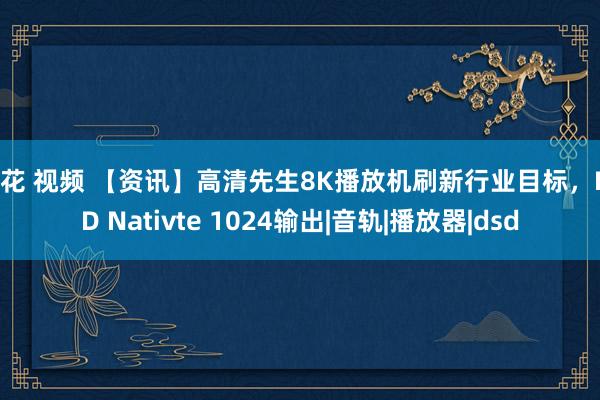 探花 视频 【资讯】高清先生8K播放机刷新行业目标，DSD Nativte 1024输出|音轨|播放器|dsd