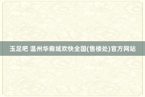 玉足吧 温州华裔城欢快全国(售楼处)官方网站