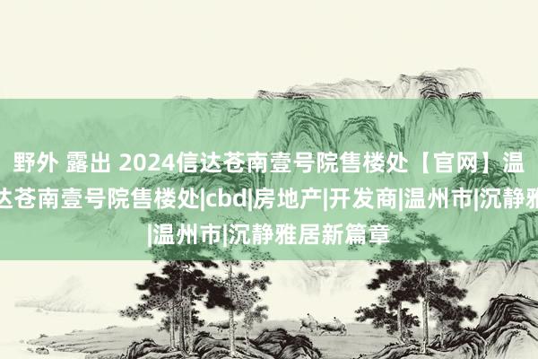 野外 露出 2024信达苍南壹号院售楼处【官网】温州苍南信达苍南壹号院售楼处|cbd|房地产|开发商|温州市|沉静雅居新篇章
