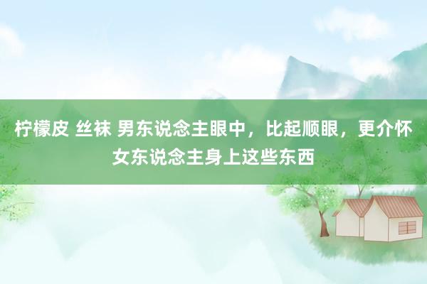 柠檬皮 丝袜 男东说念主眼中，比起顺眼，更介怀女东说念主身上这些东西