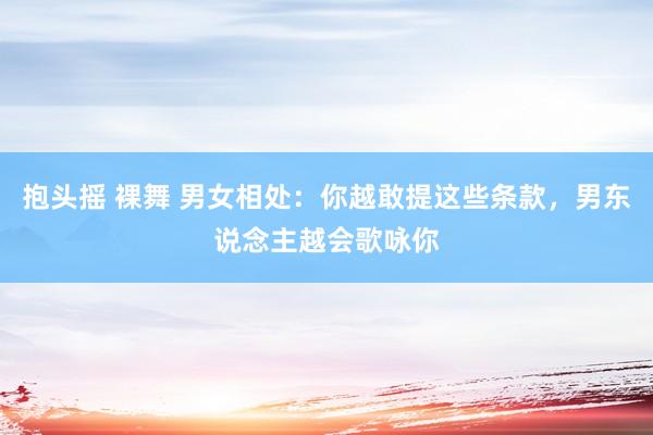 抱头摇 裸舞 男女相处：你越敢提这些条款，男东说念主越会歌咏你