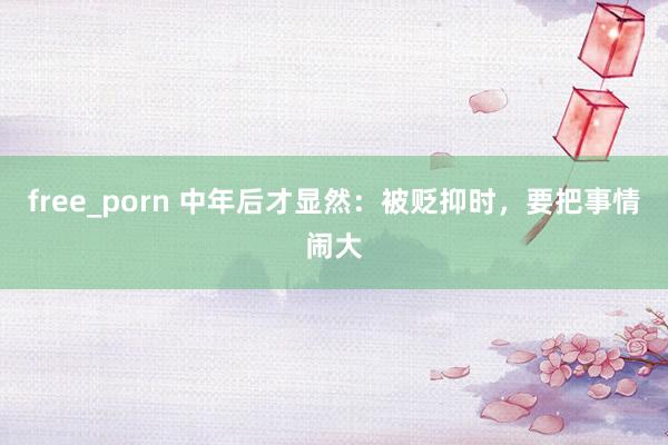 free_porn 中年后才显然：被贬抑时，要把事情闹大