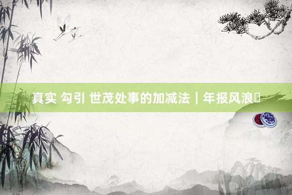真实 勾引 世茂处事的加减法｜年报风浪⑰
