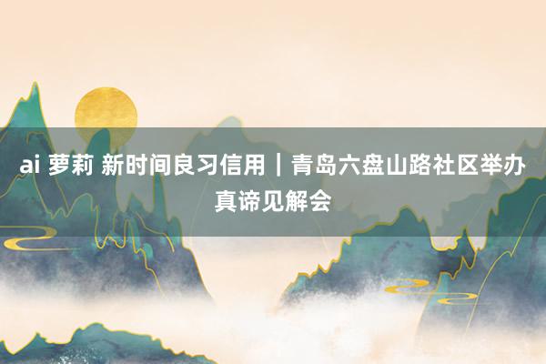 ai 萝莉 新时间良习信用｜青岛六盘山路社区举办真谛见解会
