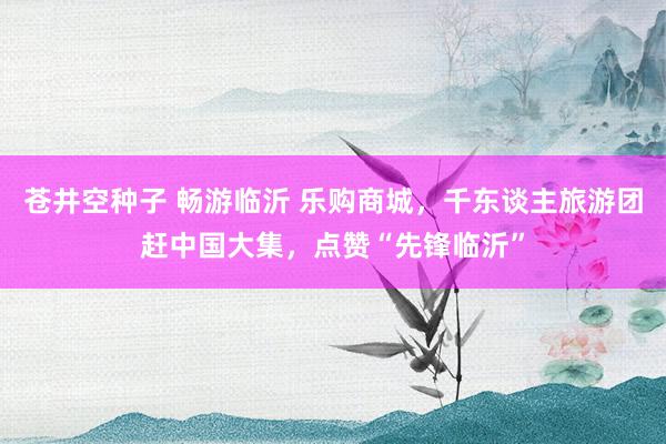 苍井空种子 畅游临沂 乐购商城，千东谈主旅游团赶中国大集，点赞“先锋临沂”