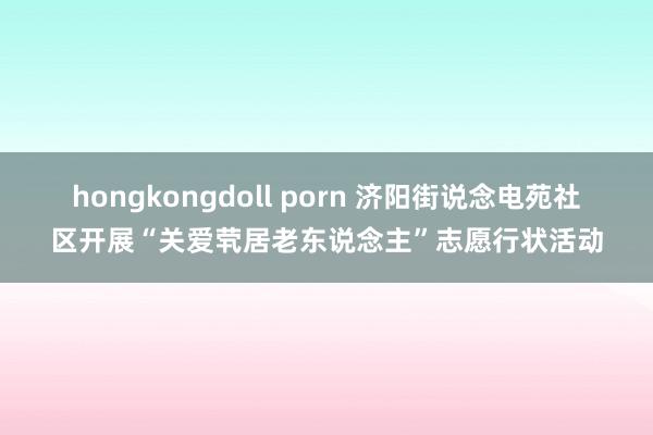 hongkongdoll porn 济阳街说念电苑社区开展“关爱茕居老东说念主”志愿行状活动