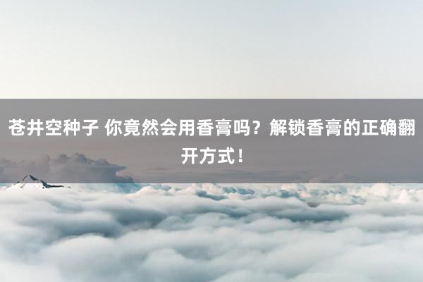 苍井空种子 你竟然会用香膏吗？解锁香膏的正确翻开方式！