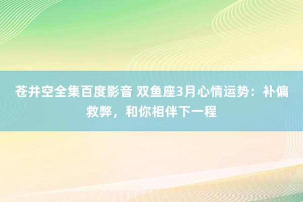 苍井空全集百度影音 双鱼座3月心情运势：补偏救弊，和你相伴下一程