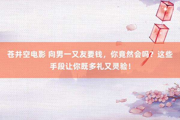 苍井空电影 向男一又友要钱，你竟然会吗？这些手段让你既多礼又灵验！