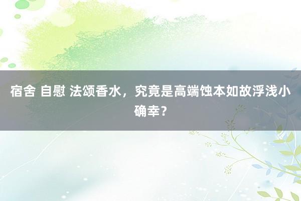 宿舍 自慰 法颂香水，究竟是高端蚀本如故浮浅小确幸？