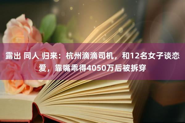 露出 同人 归来：杭州滴滴司机，和12名女子谈恋爱，靠嘴乖得4050万后被拆穿