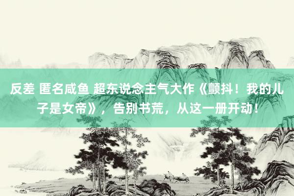 反差 匿名咸鱼 超东说念主气大作《颤抖！我的儿子是女帝》，告别书荒，从这一册开动！