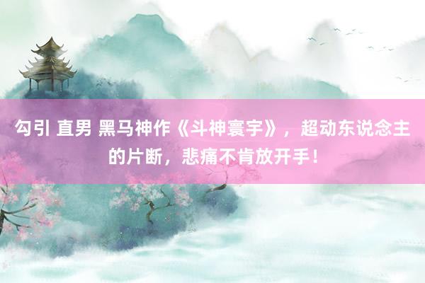 勾引 直男 黑马神作《斗神寰宇》，超动东说念主的片断，悲痛不肯放开手！