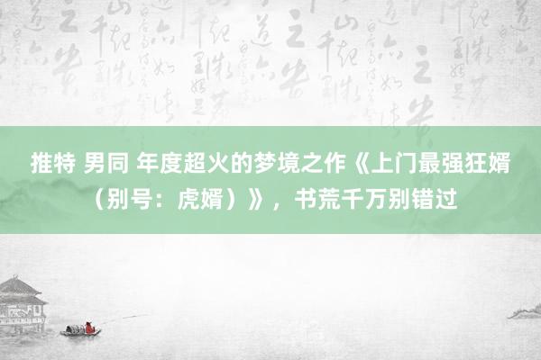 推特 男同 年度超火的梦境之作《上门最强狂婿（别号：虎婿）》，书荒千万别错过