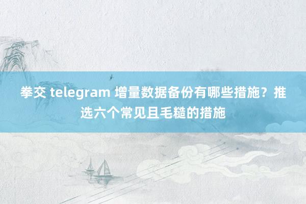 拳交 telegram 增量数据备份有哪些措施？推选六个常见且毛糙的措施
