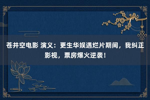苍井空电影 演义：更生华娱遇烂片期间，我纠正影视，票房爆火逆袭！