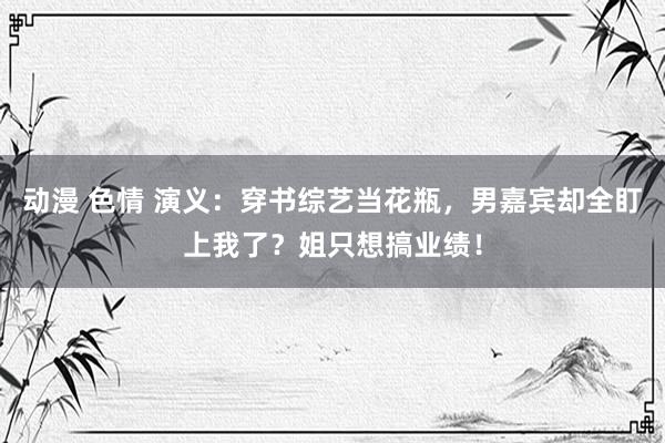 动漫 色情 演义：穿书综艺当花瓶，男嘉宾却全盯上我了？姐只想搞业绩！