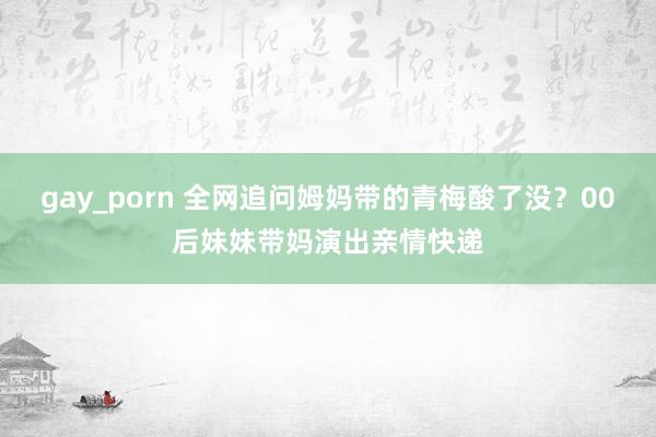 gay_porn 全网追问姆妈带的青梅酸了没？00后妹妹带妈演出亲情快递