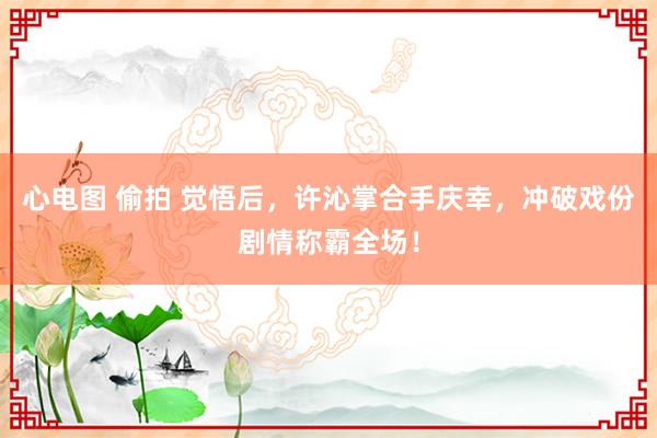 心电图 偷拍 觉悟后，许沁掌合手庆幸，冲破戏份剧情称霸全场！