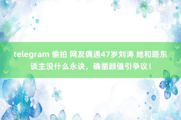 telegram 偷拍 网友偶遇47岁刘涛 她和路东谈主没什么永诀，确凿颜值引争议！
