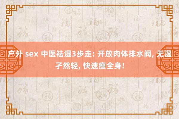 户外 sex 中医祛湿3步走: 开放肉体排水阀， 无湿孑然轻， 快速瘦全身!