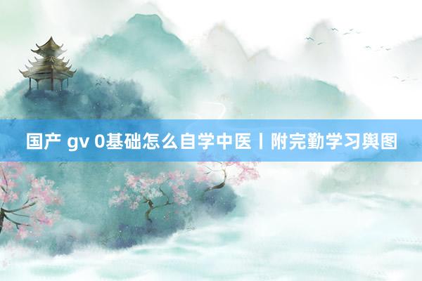 国产 gv 0基础怎么自学中医丨附完勤学习舆图