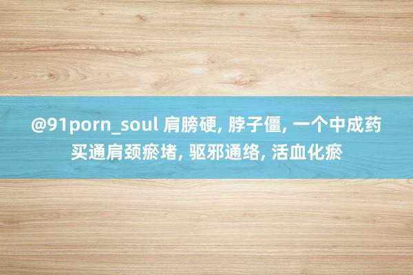 @91porn_soul 肩膀硬， 脖子僵， 一个中成药买通肩颈瘀堵， 驱邪通络， 活血化瘀