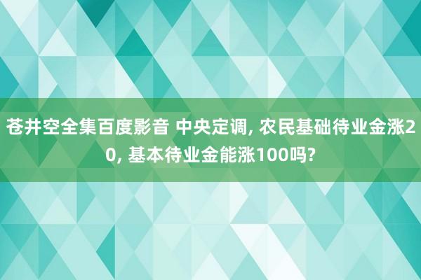 苍井空全集百度影音 中央定调， 农民基础待业金涨20， 基本待业金能涨100吗?