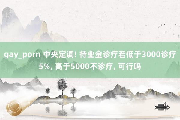 gay_porn 中央定调! 待业金诊疗若低于3000诊疗5%， 高于5000不诊疗， 可行吗