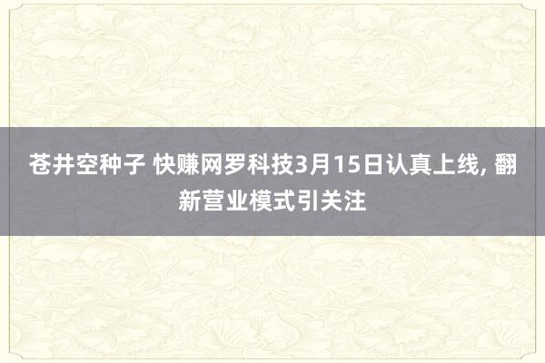 苍井空种子 快赚网罗科技3月15日认真上线， 翻新营业模式引关注