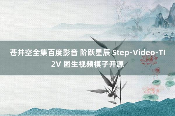 苍井空全集百度影音 阶跃星辰 Step-Video-TI2V 图生视频模子开源