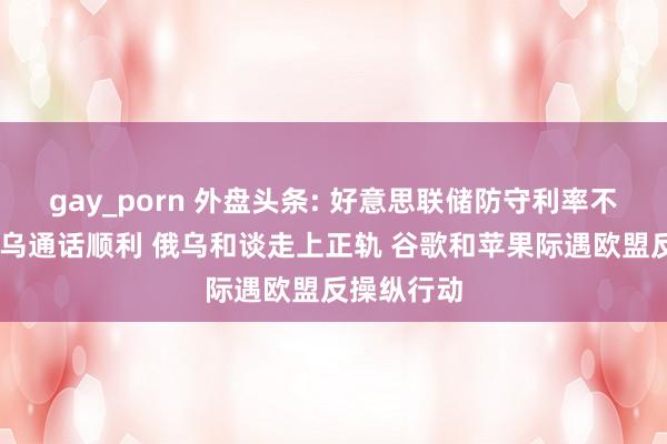 gay_porn 外盘头条: 好意思联储防守利率不变 好意思乌通话顺利 俄乌和谈走上正轨 谷歌和苹果际遇欧盟反操纵行动