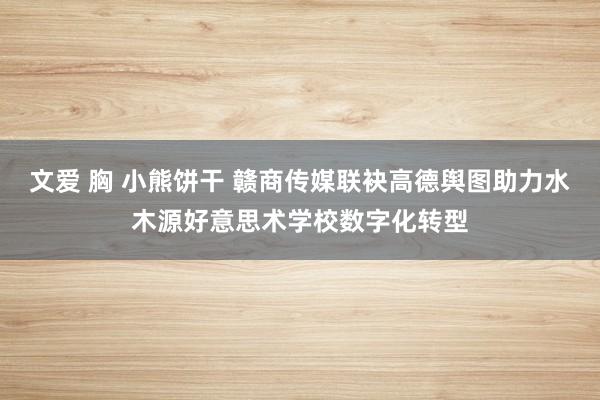 文爱 胸 小熊饼干 赣商传媒联袂高德舆图助力水木源好意思术学校数字化转型