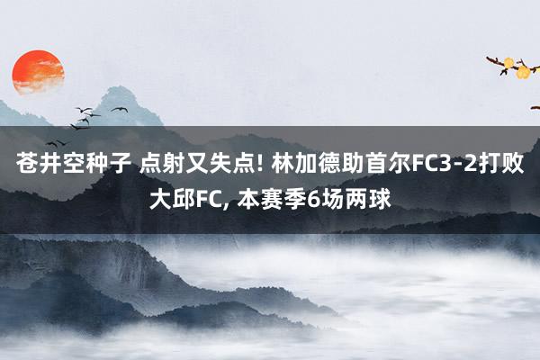 苍井空种子 点射又失点! 林加德助首尔FC3-2打败大邱FC， 本赛季6场两球