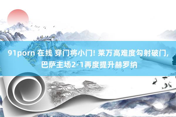 91porn 在线 穿门将小门! 莱万高难度勾射破门， 巴萨主场2-1再度提升赫罗纳